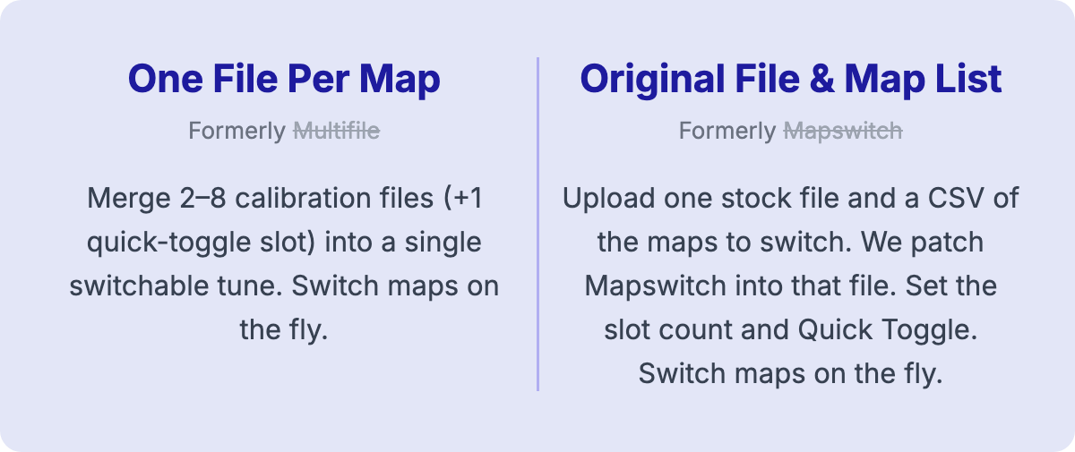 One File Per Map (formerly Multifile): merge 2&ndash;8 calibration files (+1 quick-toggle slot) into a single switchable tune. Switch maps on the fly. Original File & Map List (formerly Mapswitch): upload one stock file and a CSV of the maps to switch. We patch Mapswitch into that file. Set the slot count and Quick Toggle. Switch maps on the fly.